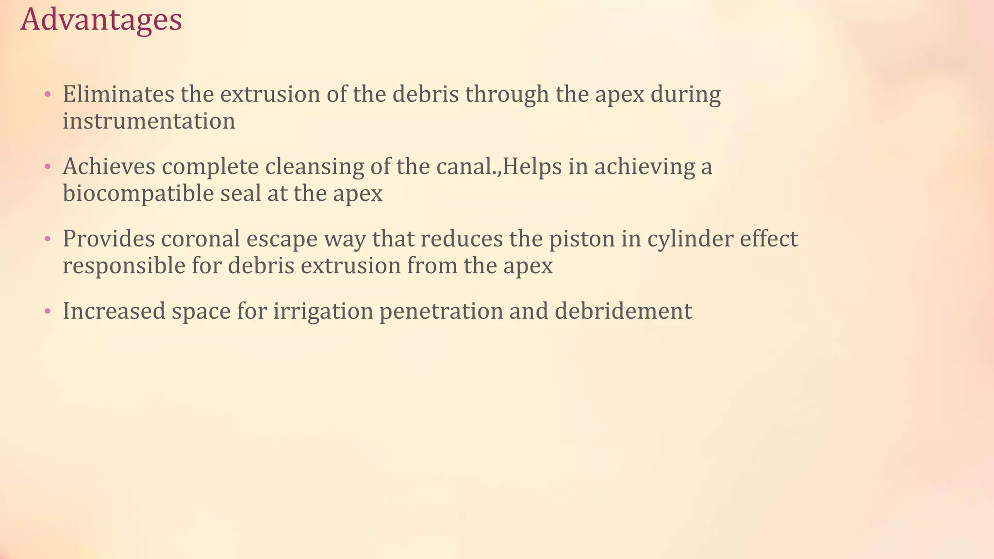 Advantages 
• Eliminates the extrusion of the debris through the apex during 
instrumentation 
• Achieves complete cleansing of the canal.,Helps in achieving a 
biocompatible seal at the apex 
• Provides coronal escape way that reduces the piston in cylinder effect 
responsible for debris extrusion from the apex 
• Increased space for irrigation penetration and debridement 
 