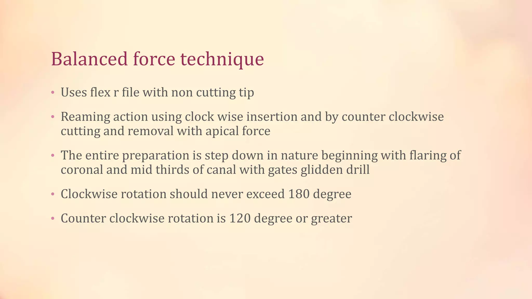 Balanced force technique 
• Uses flex r file with non cutting tip 
• Reaming action using clock wise insertion and by counter clockwise 
cutting and removal with apical force 
• The entire preparation is step down in nature beginning with flaring of 
coronal and mid thirds of canal with gates glidden drill 
• Clockwise rotation should never exceed 180 degree 
• Counter clockwise rotation is 120 degree or greater 
 