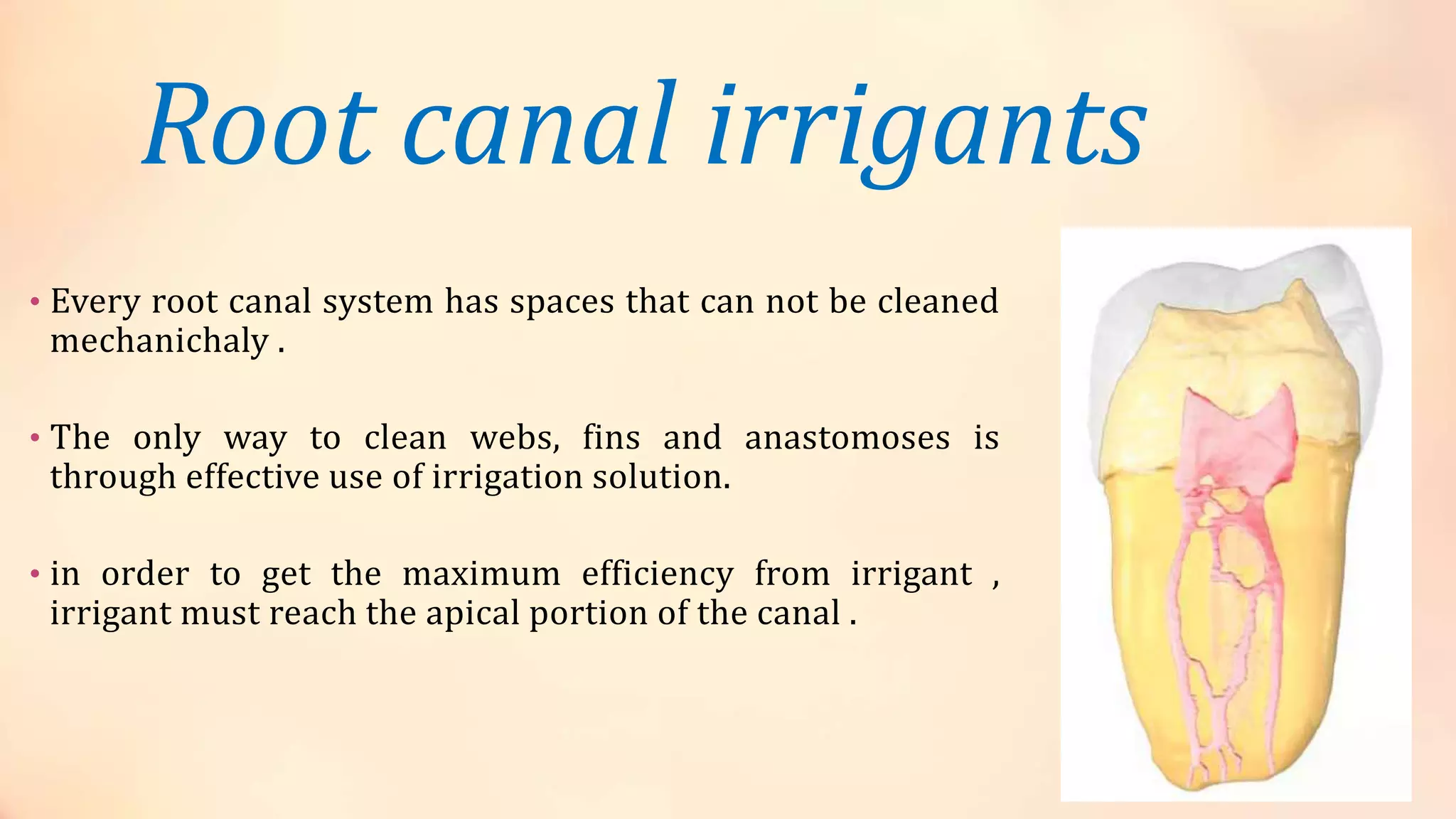 Root canal irrigants 
• Every root canal system has spaces that can not be cleaned 
mechanichaly . 
• The only way to clean webs, fins and anastomoses is 
through effective use of irrigation solution. 
• in order to get the maximum efficiency from irrigant , 
irrigant must reach the apical portion of the canal . 
 