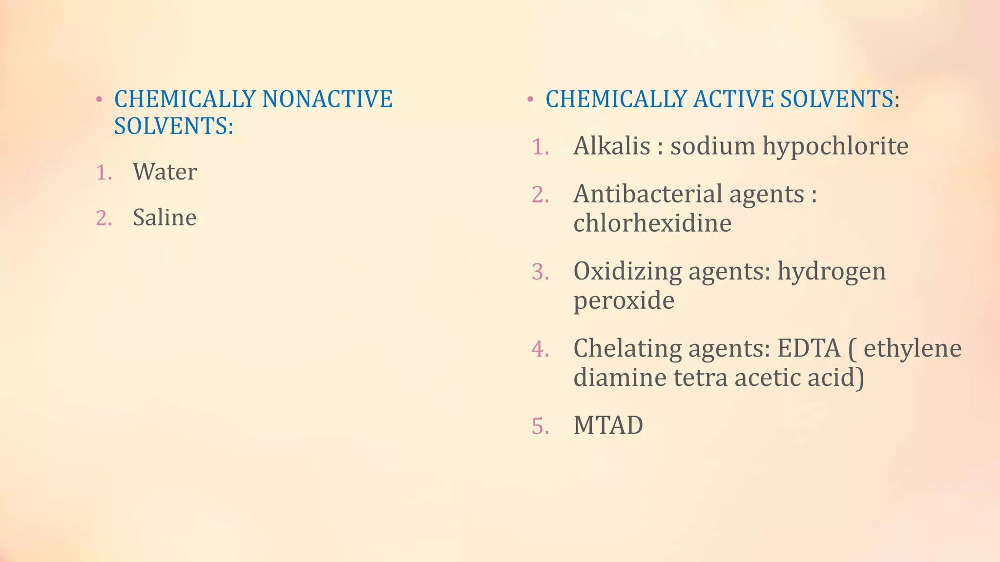 • CHEMICALLY NONACTIVE 
SOLVENTS: 
1. Water 
2. Saline 
• CHEMICALLY ACTIVE SOLVENTS: 
1. Alkalis : sodium hypochlorite 
2. Antibacterial agents : 
chlorhexidine 
3. Oxidizing agents: hydrogen 
peroxide 
4. Chelating agents: EDTA ( ethylene 
diamine tetra acetic acid) 
5. MTAD 
 