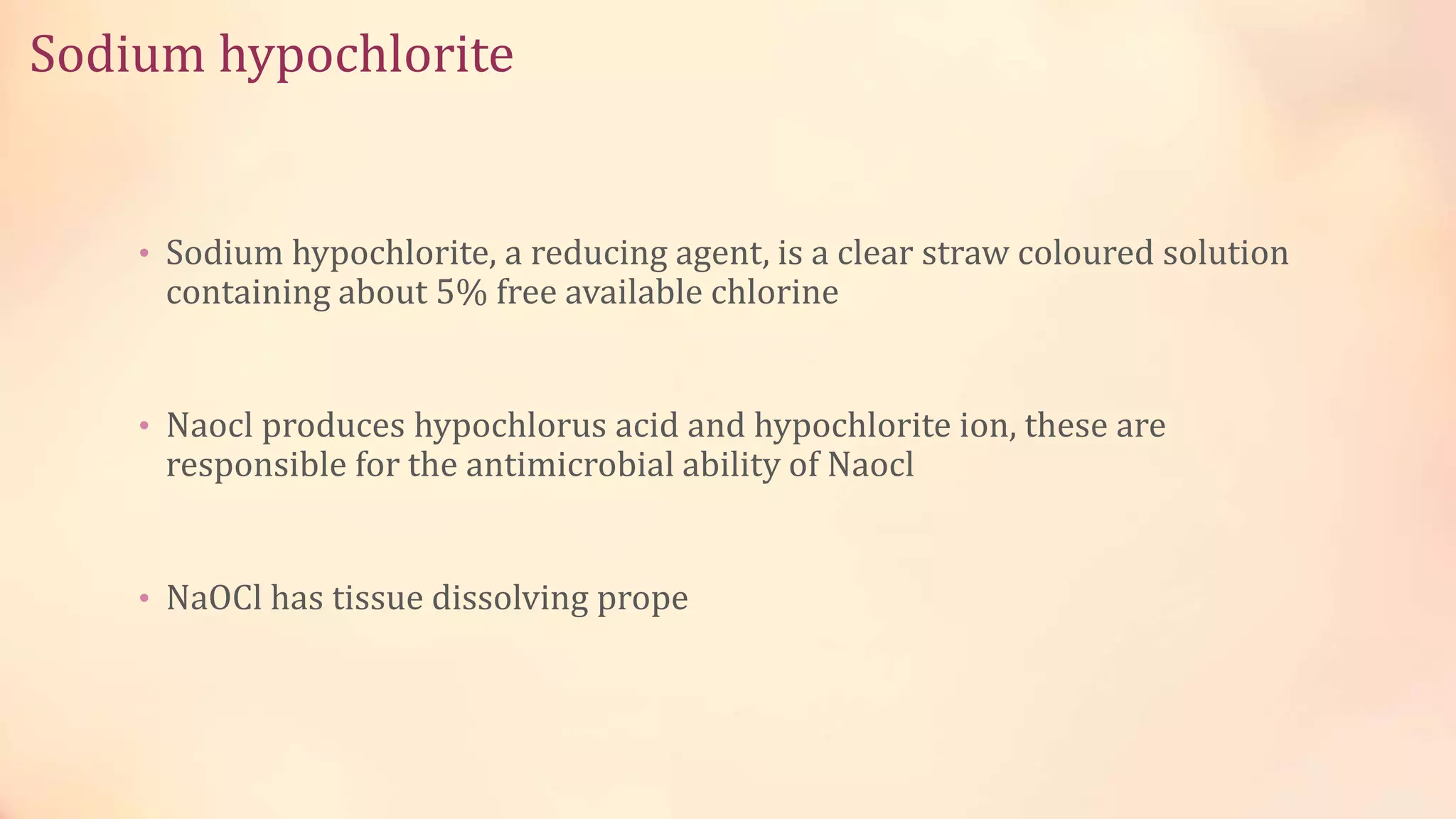 Sodium hypochlorite 
• Sodium hypochlorite, a reducing agent, is a clear straw coloured solution 
containing about 5% free available chlorine 
• Naocl produces hypochlorus acid and hypochlorite ion, these are 
responsible for the antimicrobial ability of Naocl 
• NaOCl has tissue dissolving prope 
 