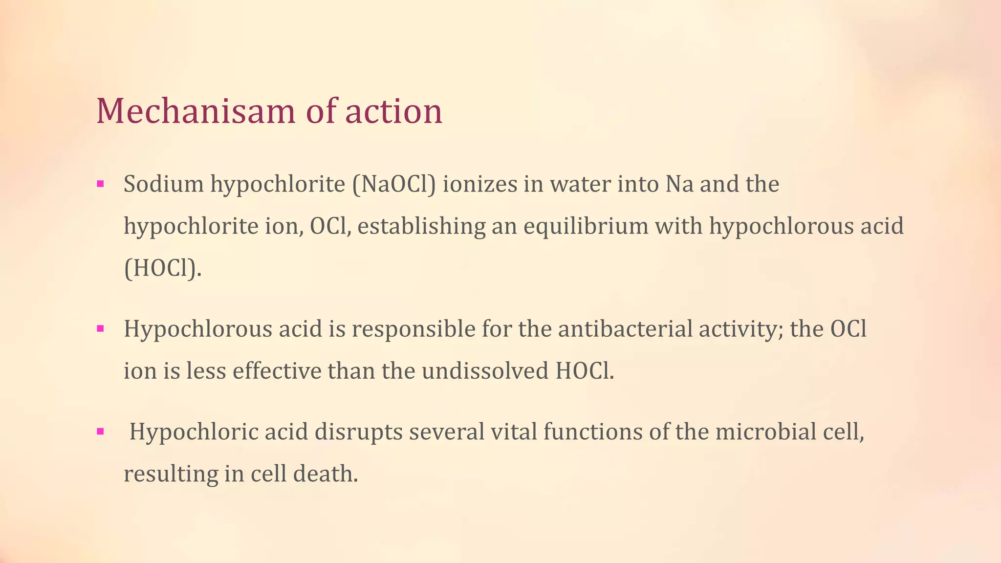 Mechanisam of action 
 Sodium hypochlorite (NaOCl) ionizes in water into Na and the 
hypochlorite ion, OCl, establishing an equilibrium with hypochlorous acid 
(HOCl). 
 Hypochlorous acid is responsible for the antibacterial activity; the OCl 
ion is less effective than the undissolved HOCl. 
 Hypochloric acid disrupts several vital functions of the microbial cell, 
resulting in cell death. 
 