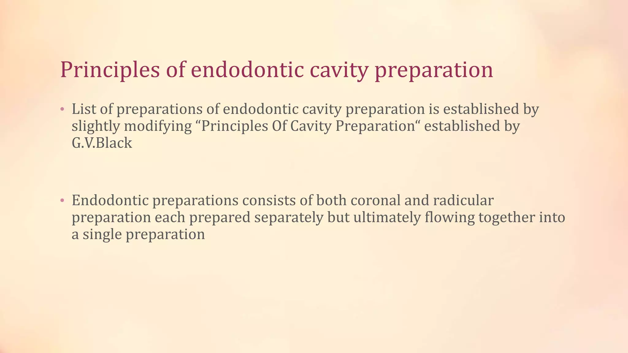 Principles of endodontic cavity preparation 
• List of preparations of endodontic cavity preparation is established by 
slightly modifying “Principles Of Cavity Preparation“ established by 
G.V.Black 
• Endodontic preparations consists of both coronal and radicular 
preparation each prepared separately but ultimately flowing together into 
a single preparation 
 