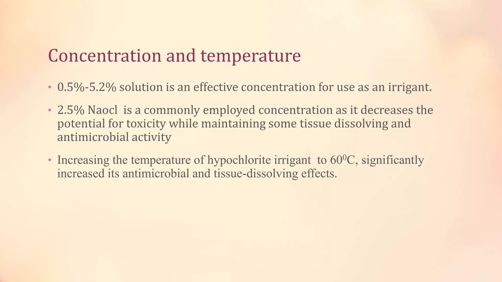 Concentration and temperature 
• 0.5%-5.2% solution is an effective concentration for use as an irrigant. 
• 2.5% Naocl is a commonly employed concentration as it decreases the 
potential for toxicity while maintaining some tissue dissolving and 
antimicrobial activity 
• Increasing the temperature of hypochlorite irrigant to 600C, significantly 
increased its antimicrobial and tissue-dissolving effects. 
 