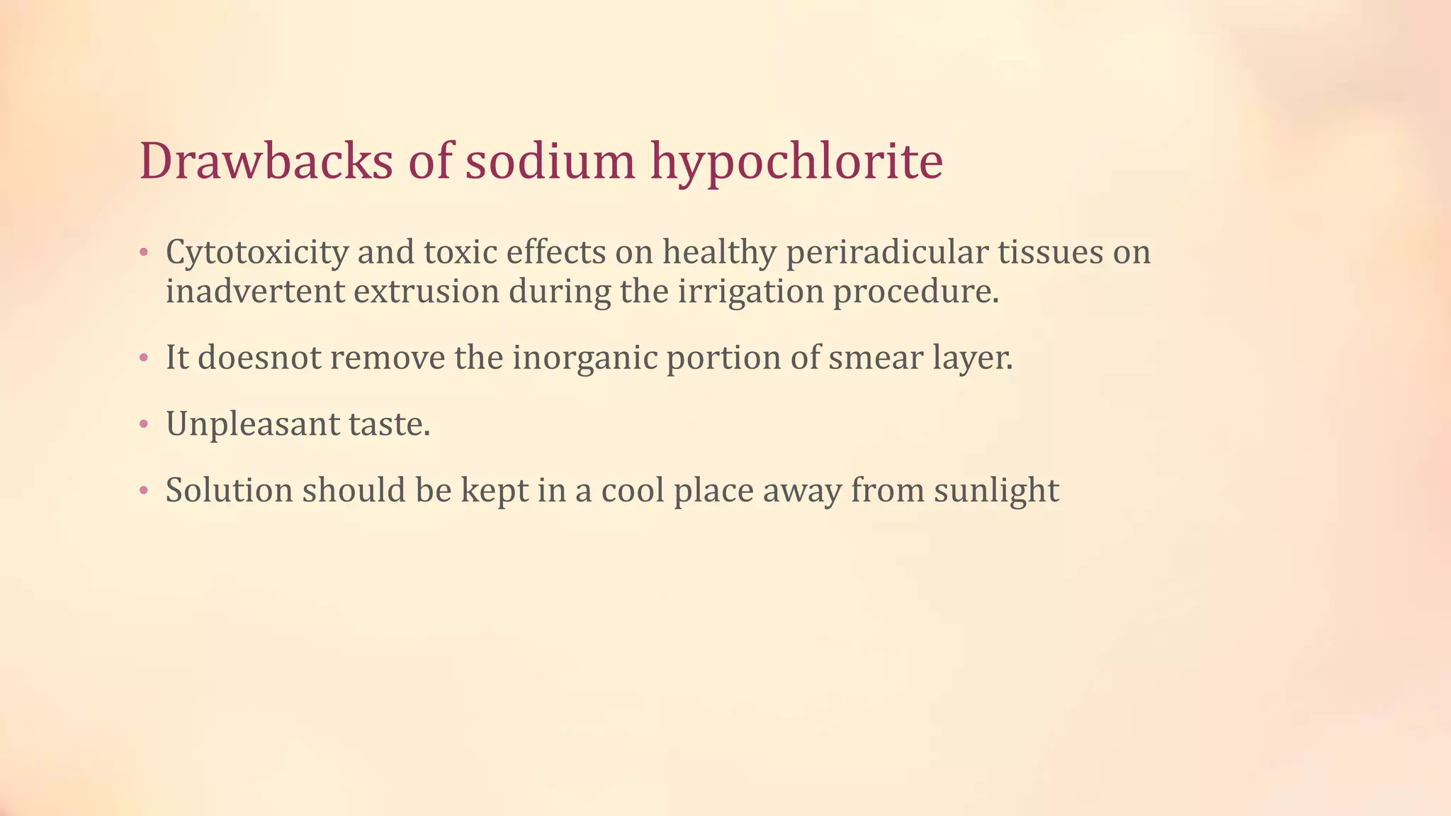 Drawbacks of sodium hypochlorite 
• Cytotoxicity and toxic effects on healthy periradicular tissues on 
inadvertent extrusion during the irrigation procedure. 
• It doesnot remove the inorganic portion of smear layer. 
• Unpleasant taste. 
• Solution should be kept in a cool place away from sunlight 
 