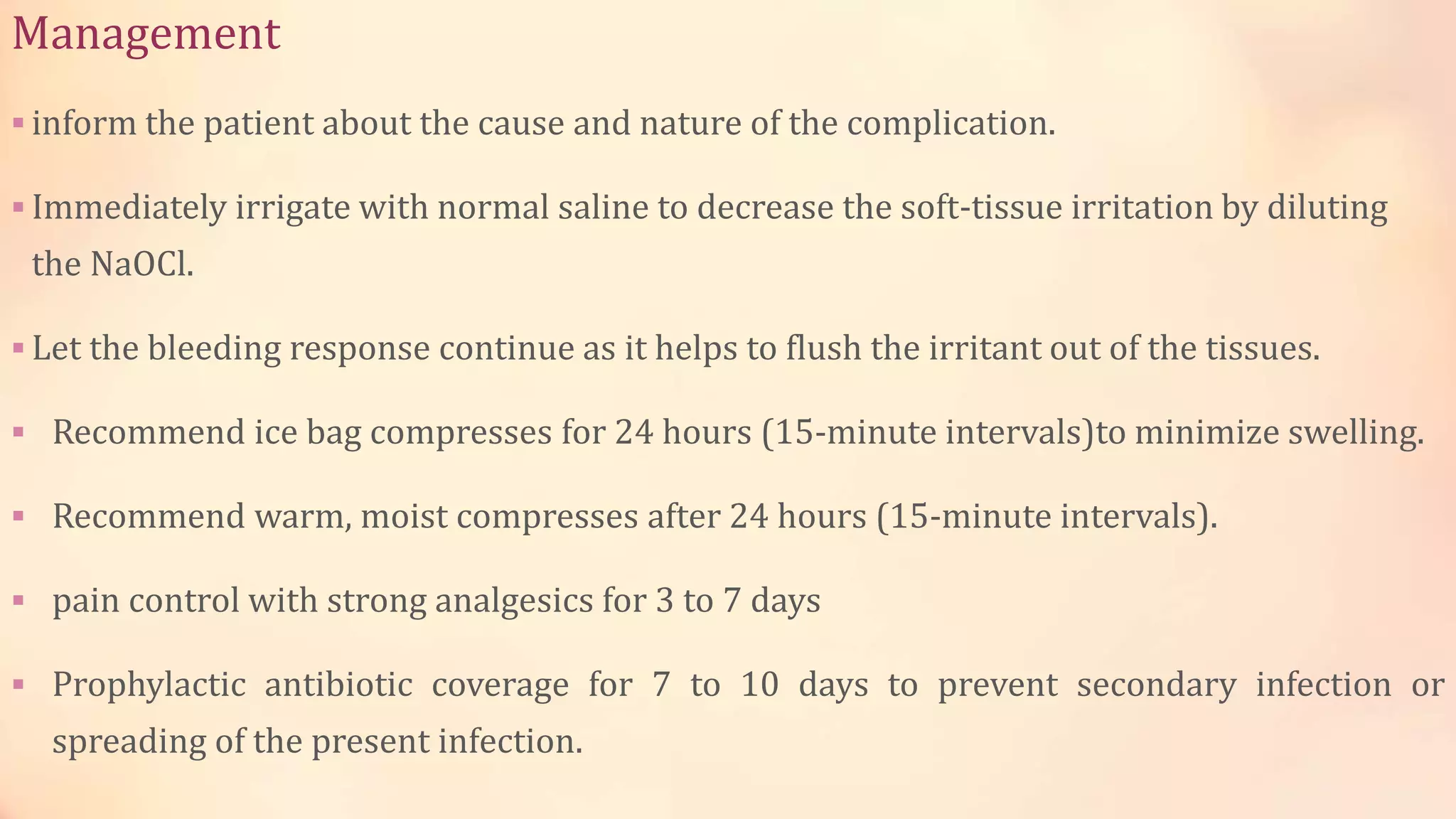 Management 
 inform the patient about the cause and nature of the complication. 
Immediately irrigate with normal saline to decrease the soft-tissue irritation by diluting 
the NaOCl. 
 Let the bleeding response continue as it helps to flush the irritant out of the tissues. 
 Recommend ice bag compresses for 24 hours (15-minute intervals)to minimize swelling. 
 Recommend warm, moist compresses after 24 hours (15-minute intervals). 
 pain control with strong analgesics for 3 to 7 days 
 Prophylactic antibiotic coverage for 7 to 10 days to prevent secondary infection or 
spreading of the present infection. 
 