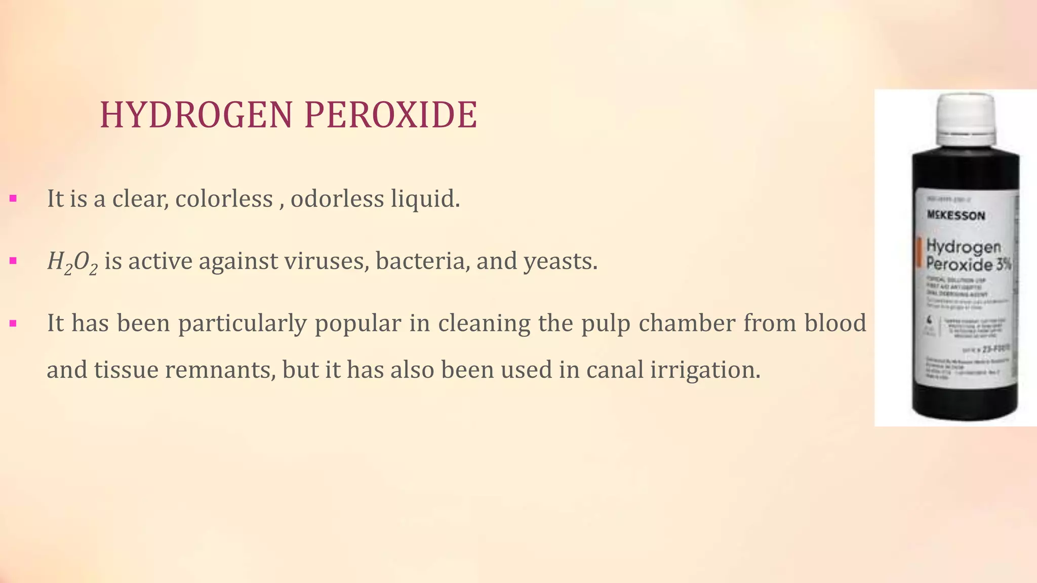 HYDROGEN PEROXIDE 
 It is a clear, colorless , odorless liquid. 
 H2O2 is active against viruses, bacteria, and yeasts. 
 It has been particularly popular in cleaning the pulp chamber from blood 
and tissue remnants, but it has also been used in canal irrigation. 
 