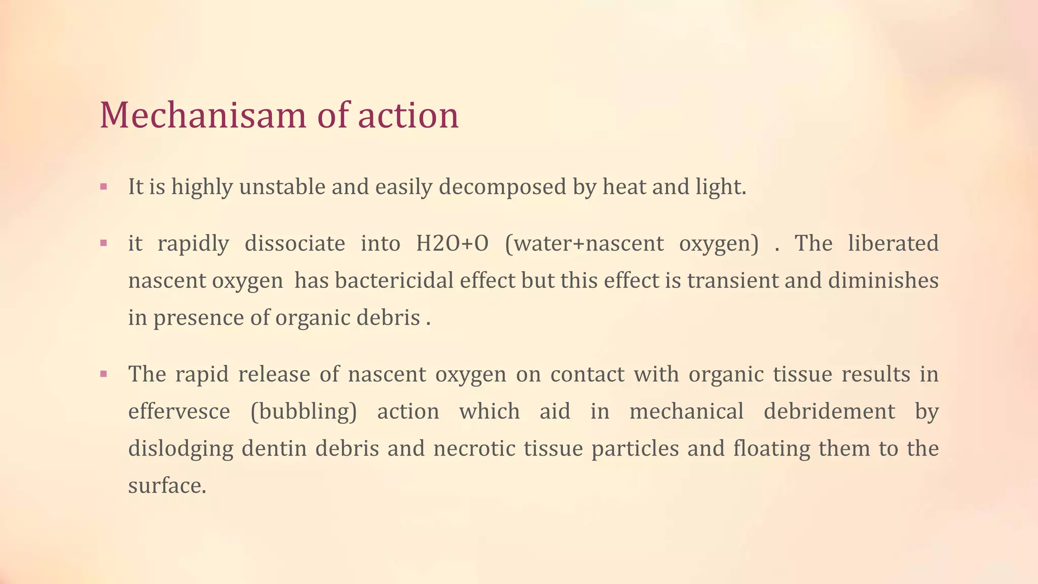 Mechanisam of action 
 It is highly unstable and easily decomposed by heat and light. 
 it rapidly dissociate into H2O+O (water+nascent oxygen) . The liberated 
nascent oxygen has bactericidal effect but this effect is transient and diminishes 
in presence of organic debris . 
 The rapid release of nascent oxygen on contact with organic tissue results in 
effervesce (bubbling) action which aid in mechanical debridement by 
dislodging dentin debris and necrotic tissue particles and floating them to the 
surface. 
 