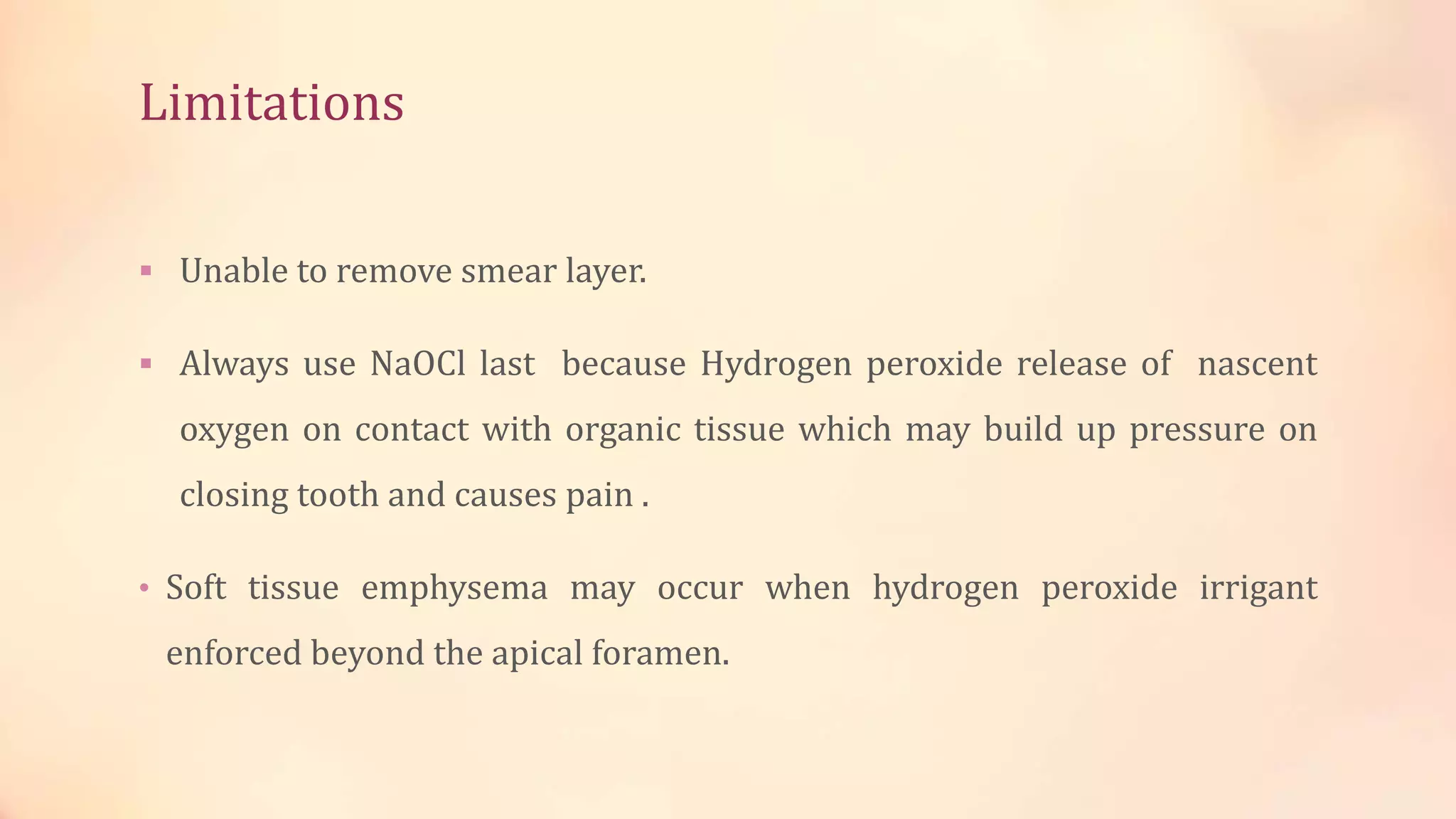 Limitations 
 Unable to remove smear layer. 
 Always use NaOCl last because Hydrogen peroxide release of nascent 
oxygen on contact with organic tissue which may build up pressure on 
closing tooth and causes pain . 
• Soft tissue emphysema may occur when hydrogen peroxide irrigant 
enforced beyond the apical foramen. 
 