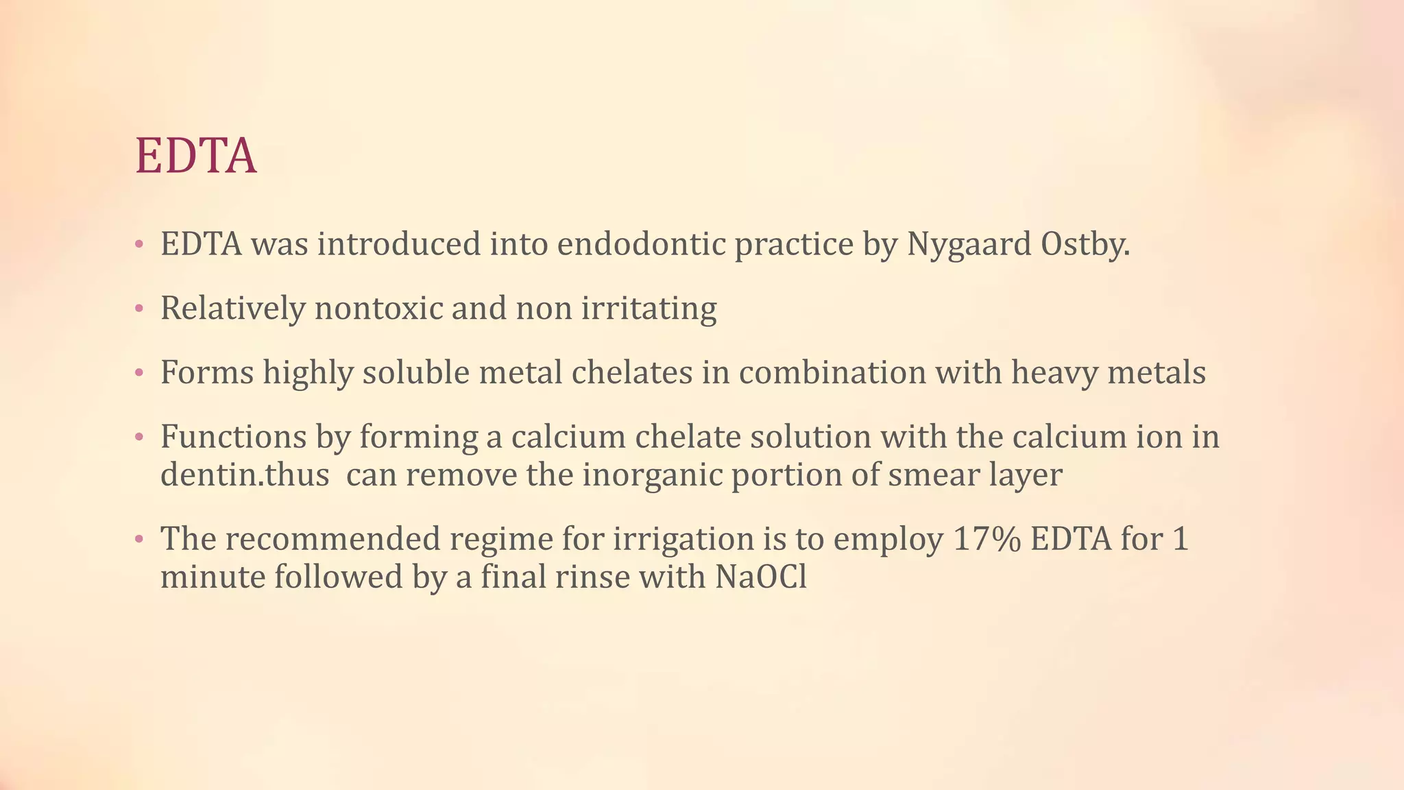 EDTA 
• EDTA was introduced into endodontic practice by Nygaard Ostby. 
• Relatively nontoxic and non irritating 
• Forms highly soluble metal chelates in combination with heavy metals 
• Functions by forming a calcium chelate solution with the calcium ion in 
dentin.thus can remove the inorganic portion of smear layer 
• The recommended regime for irrigation is to employ 17% EDTA for 1 
minute followed by a final rinse with NaOCl 
 