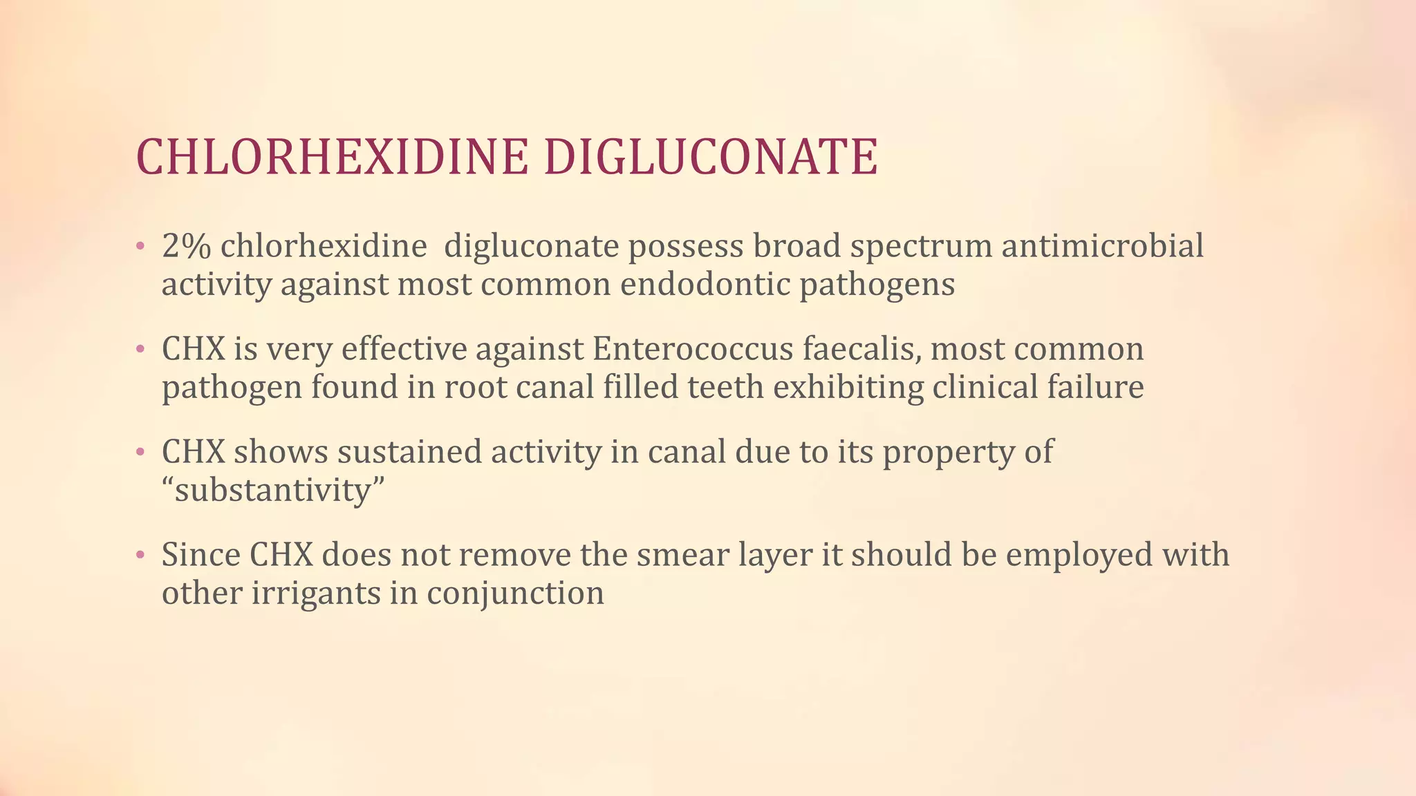 CHLORHEXIDINE DIGLUCONATE 
• 2% chlorhexidine digluconate possess broad spectrum antimicrobial 
activity against most common endodontic pathogens 
• CHX is very effective against Enterococcus faecalis, most common 
pathogen found in root canal filled teeth exhibiting clinical failure 
• CHX shows sustained activity in canal due to its property of 
“substantivity” 
• Since CHX does not remove the smear layer it should be employed with 
other irrigants in conjunction 
 