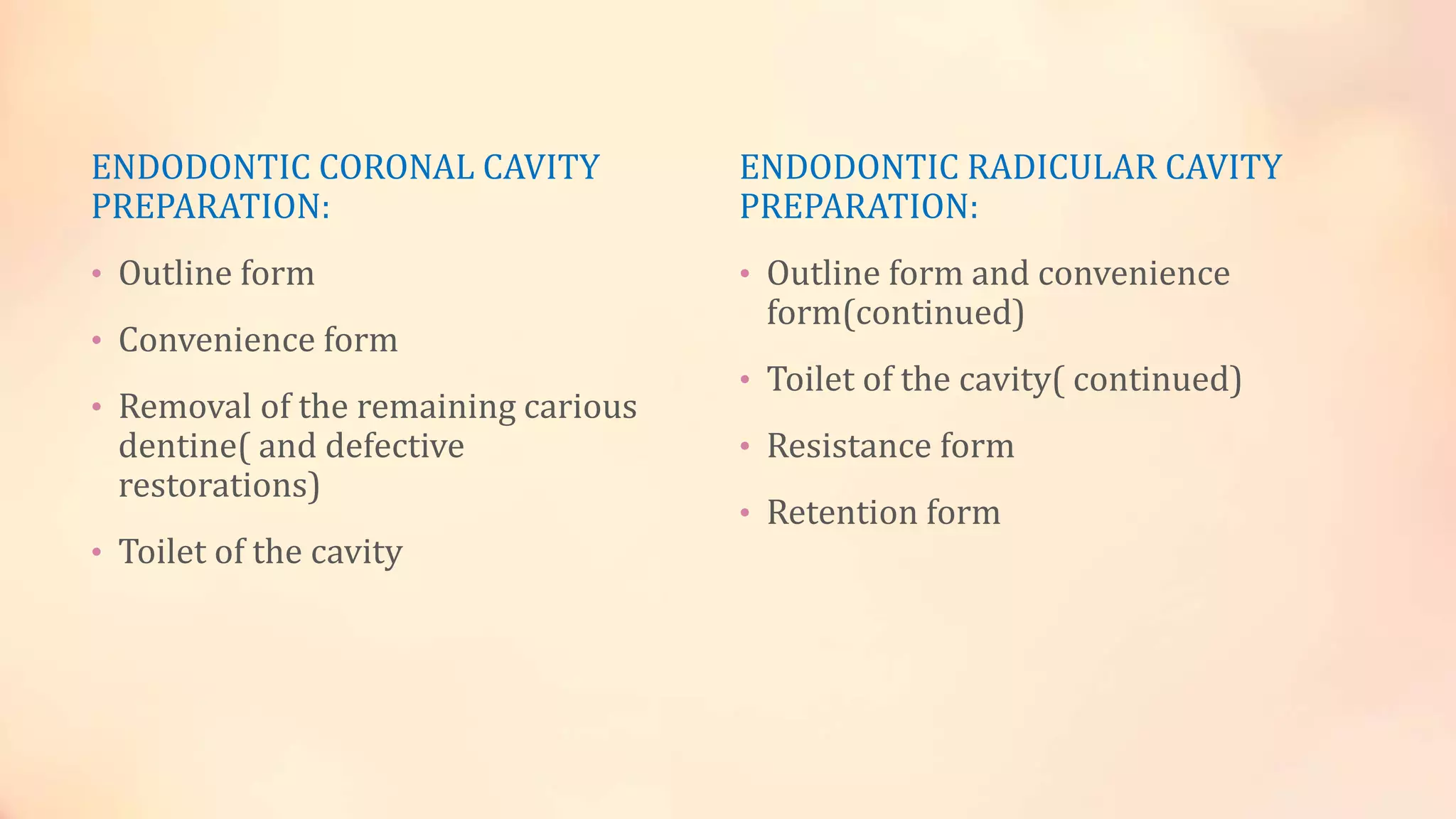 ENDODONTIC CORONAL CAVITY 
PREPARATION: 
• Outline form 
• Convenience form 
• Removal of the remaining carious 
dentine( and defective 
restorations) 
• Toilet of the cavity 
ENDODONTIC RADICULAR CAVITY 
PREPARATION: 
• Outline form and convenience 
form(continued) 
• Toilet of the cavity( continued) 
• Resistance form 
• Retention form 
 