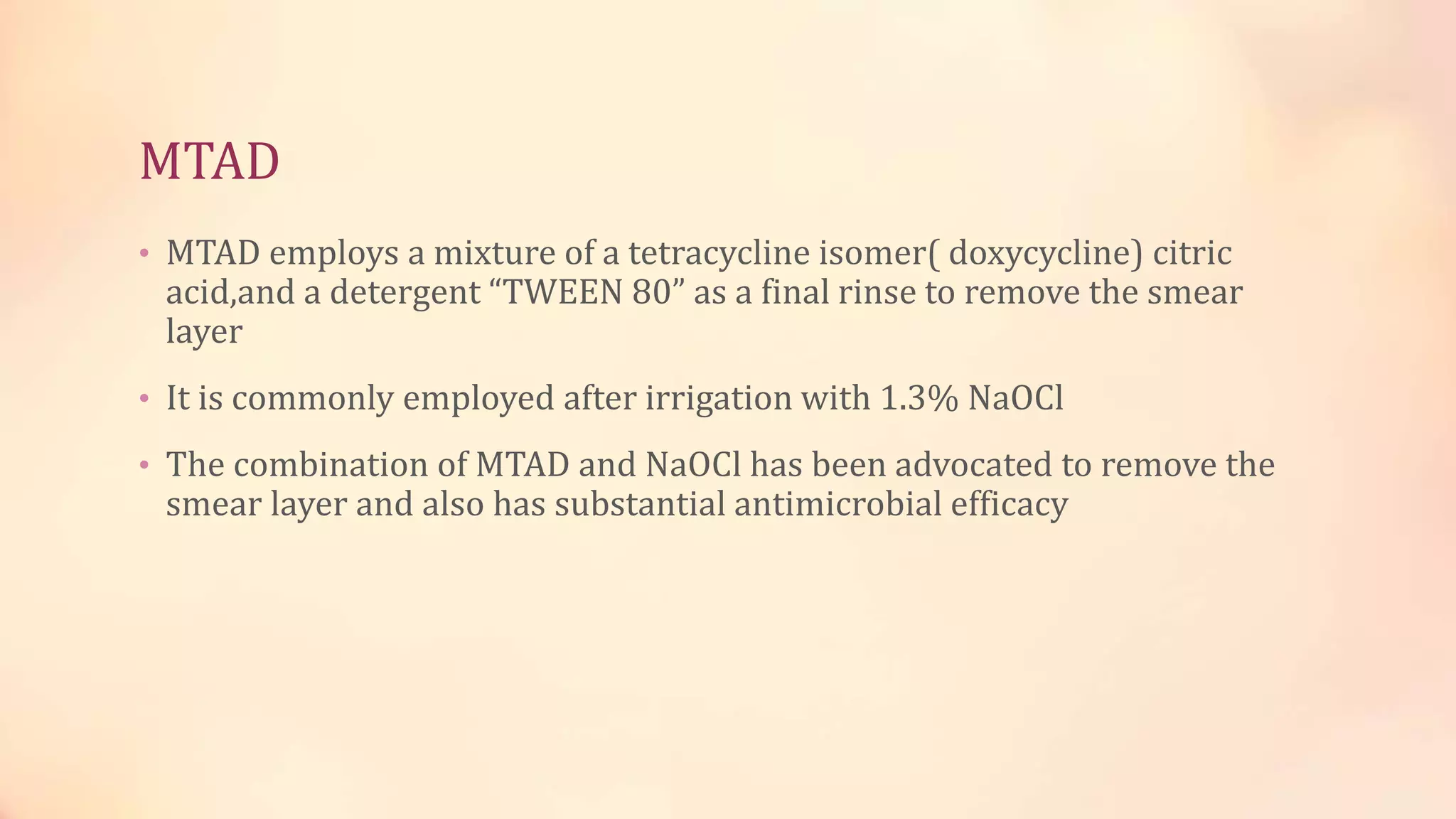 MTAD 
• MTAD employs a mixture of a tetracycline isomer( doxycycline) citric 
acid,and a detergent “TWEEN 80” as a final rinse to remove the smear 
layer 
• It is commonly employed after irrigation with 1.3% NaOCl 
• The combination of MTAD and NaOCl has been advocated to remove the 
smear layer and also has substantial antimicrobial efficacy 
 