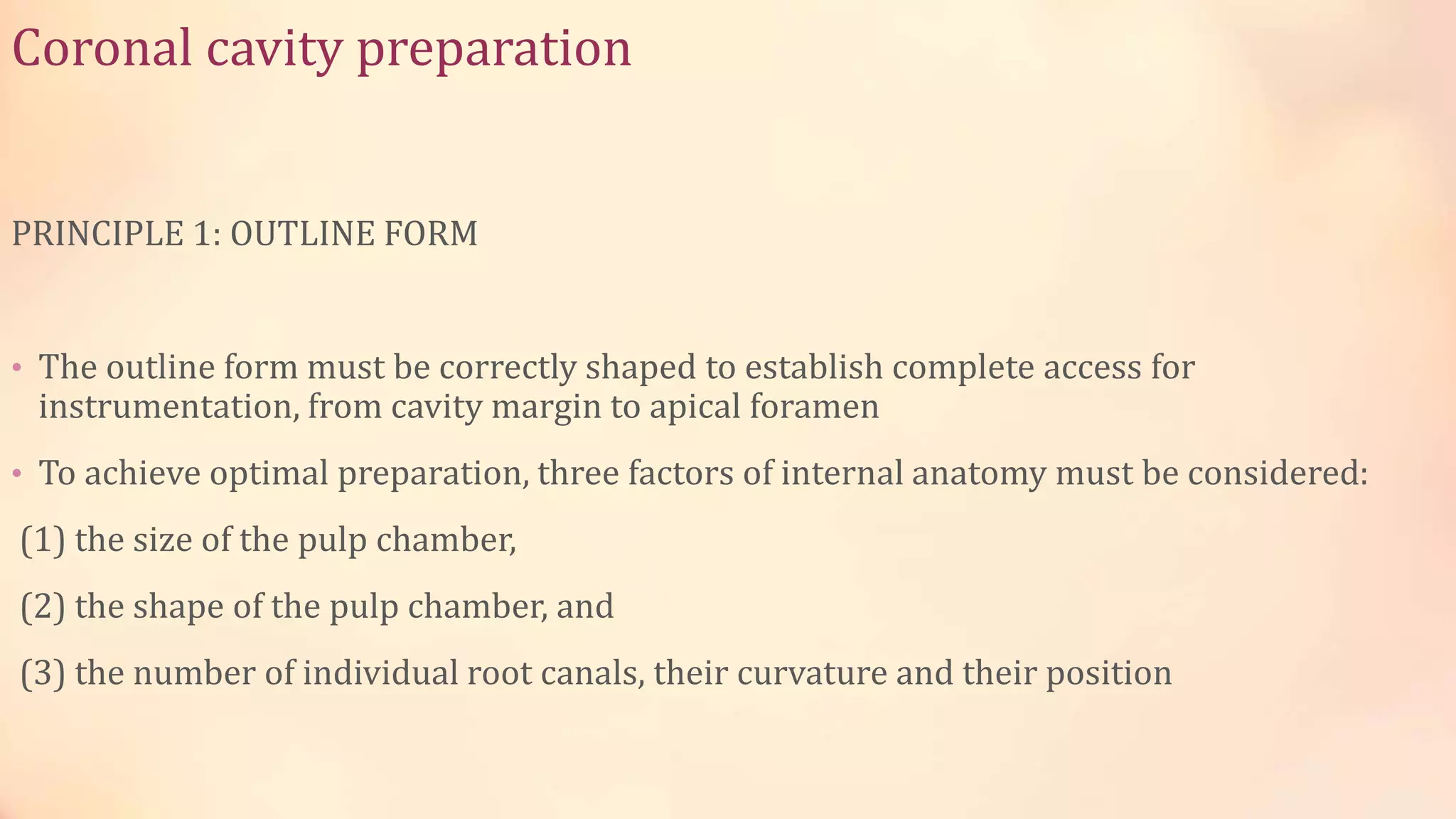 Coronal cavity preparation 
PRINCIPLE 1: OUTLINE FORM 
• The outline form must be correctly shaped to establish complete access for 
instrumentation, from cavity margin to apical foramen 
• To achieve optimal preparation, three factors of internal anatomy must be considered: 
(1) the size of the pulp chamber, 
(2) the shape of the pulp chamber, and 
(3) the number of individual root canals, their curvature and their position 
 