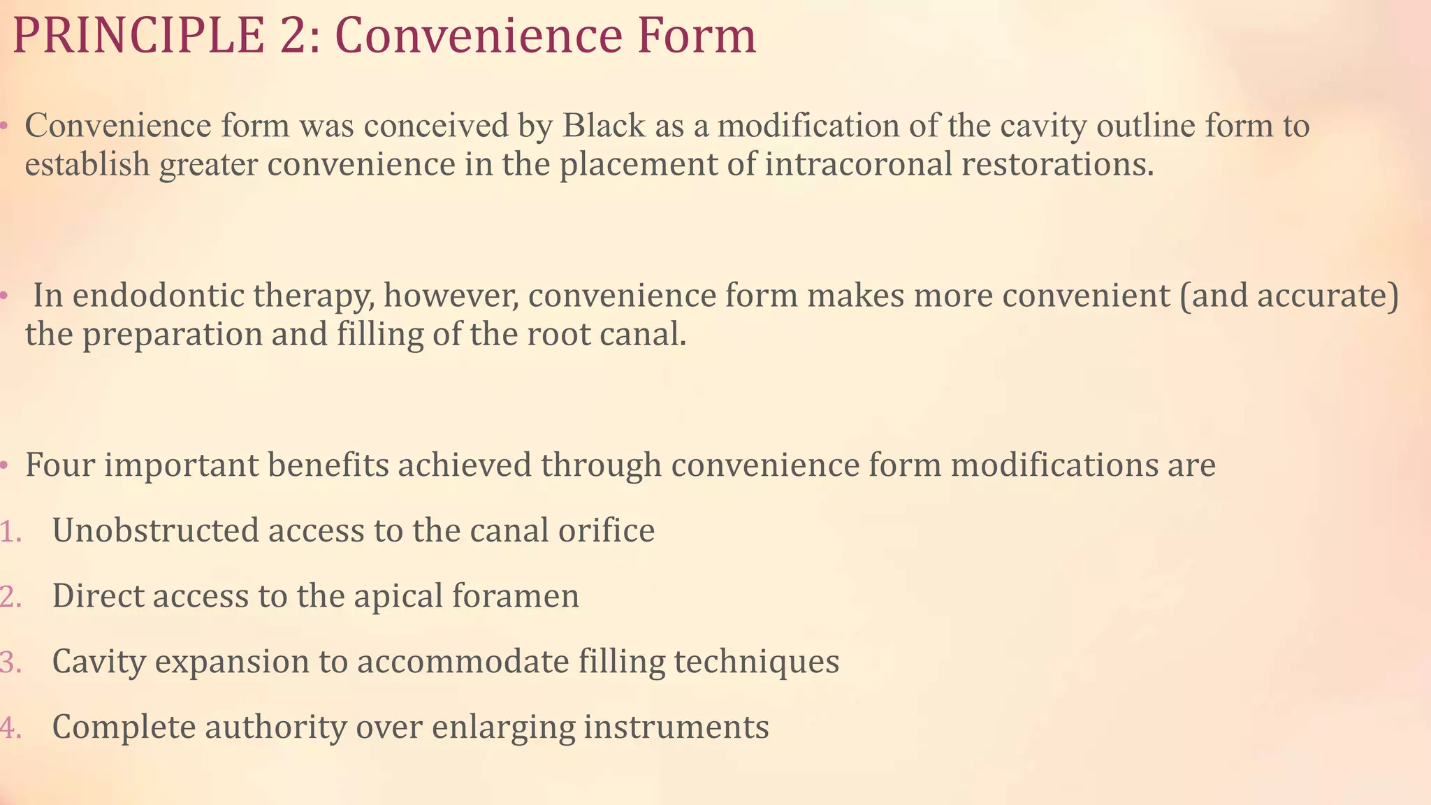 PRINCIPLE 2: Convenience Form 
• Convenience form was conceived by Black as a modification of the cavity outline form to 
establish greater convenience in the placement of intracoronal restorations. 
• In endodontic therapy, however, convenience form makes more convenient (and accurate) 
the preparation and filling of the root canal. 
• Four important benefits achieved through convenience form modifications are 
1. Unobstructed access to the canal orifice 
2. Direct access to the apical foramen 
3. Cavity expansion to accommodate filling techniques 
4. Complete authority over enlarging instruments 
 