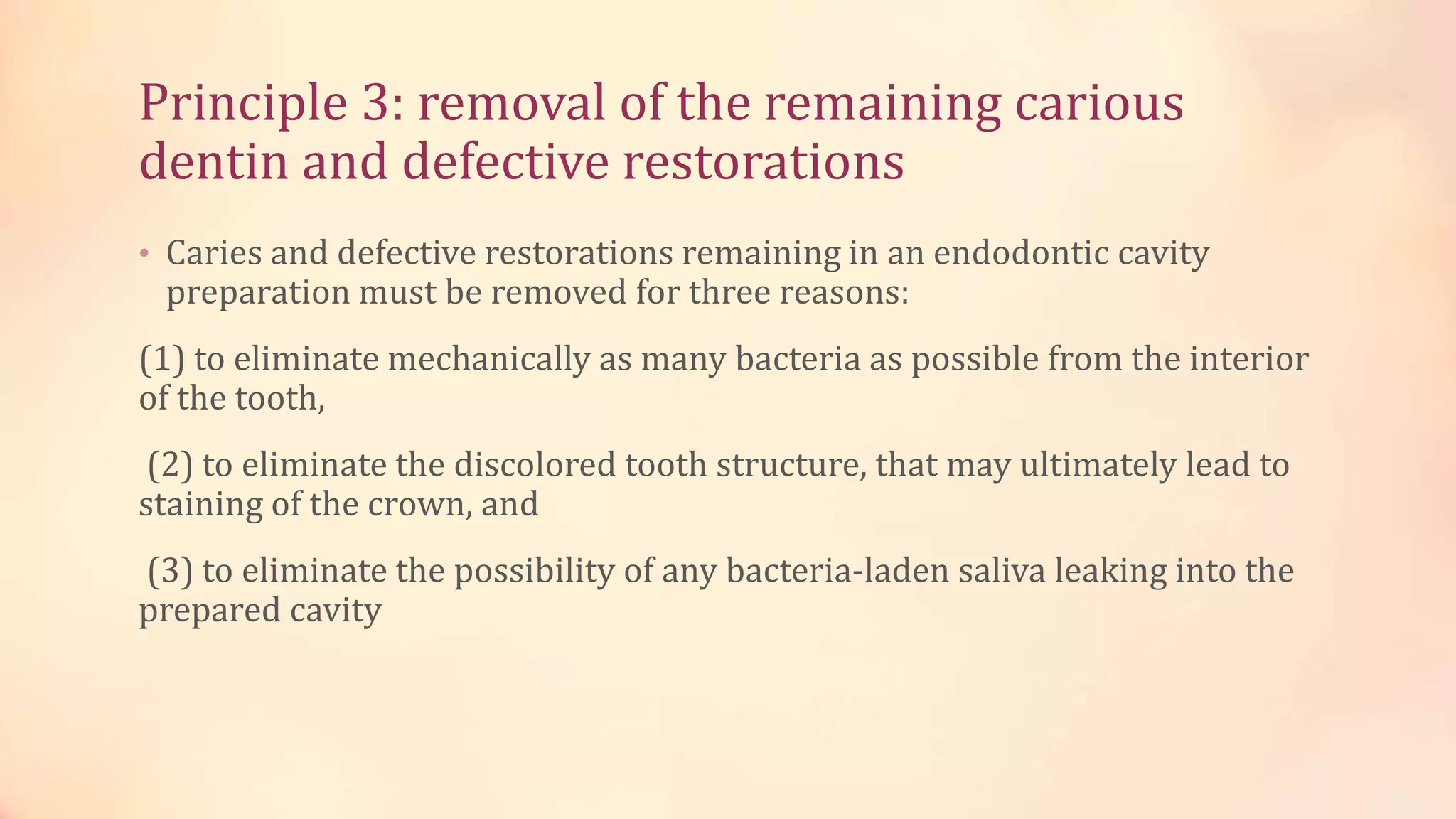 Principle 3: removal of the remaining carious 
dentin and defective restorations 
• Caries and defective restorations remaining in an endodontic cavity 
preparation must be removed for three reasons: 
(1) to eliminate mechanically as many bacteria as possible from the interior 
of the tooth, 
(2) to eliminate the discolored tooth structure, that may ultimately lead to 
staining of the crown, and 
(3) to eliminate the possibility of any bacteria-laden saliva leaking into the 
prepared cavity 
 