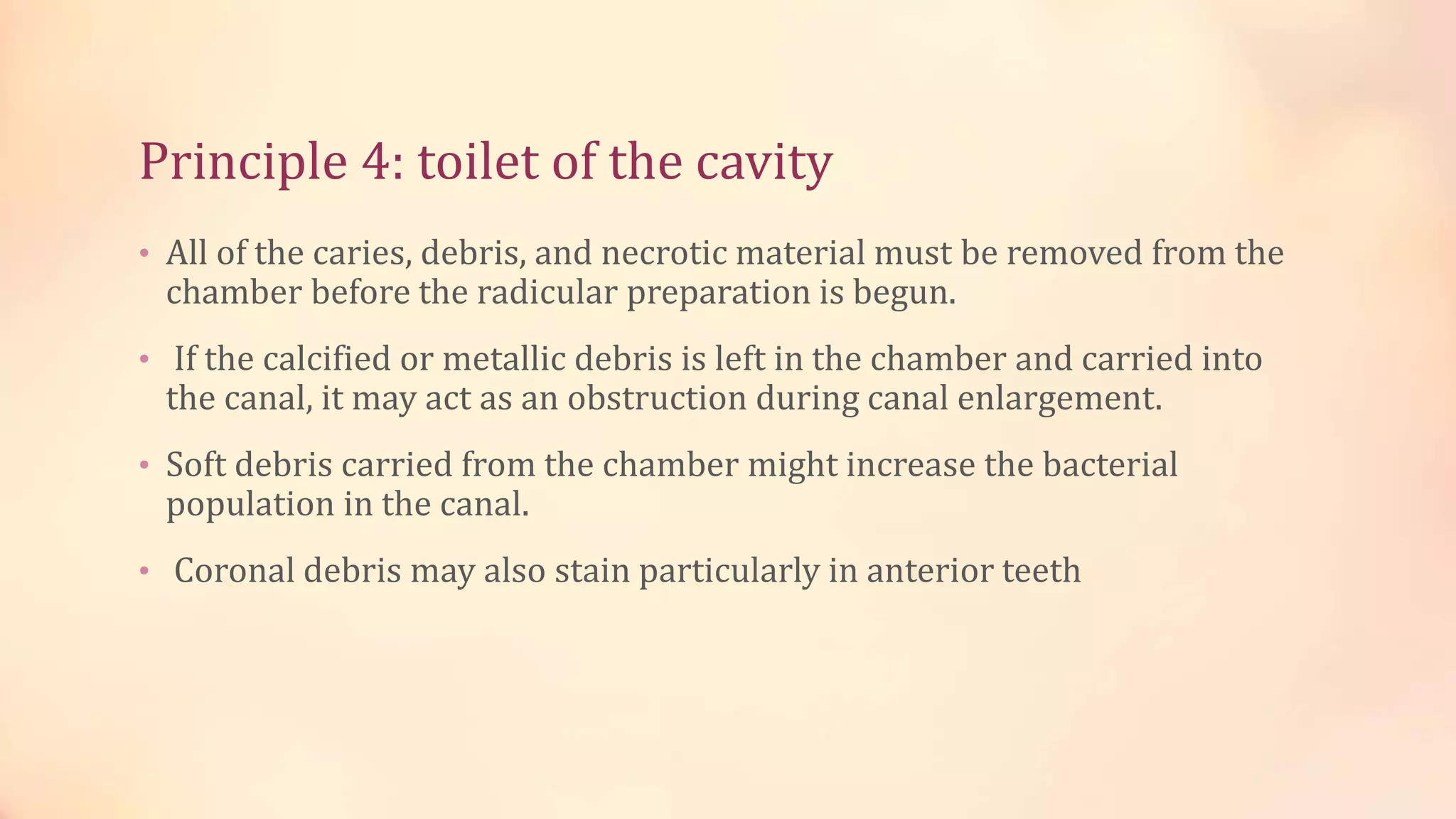 Principle 4: toilet of the cavity 
• All of the caries, debris, and necrotic material must be removed from the 
chamber before the radicular preparation is begun. 
• If the calcified or metallic debris is left in the chamber and carried into 
the canal, it may act as an obstruction during canal enlargement. 
• Soft debris carried from the chamber might increase the bacterial 
population in the canal. 
• Coronal debris may also stain particularly in anterior teeth 
 