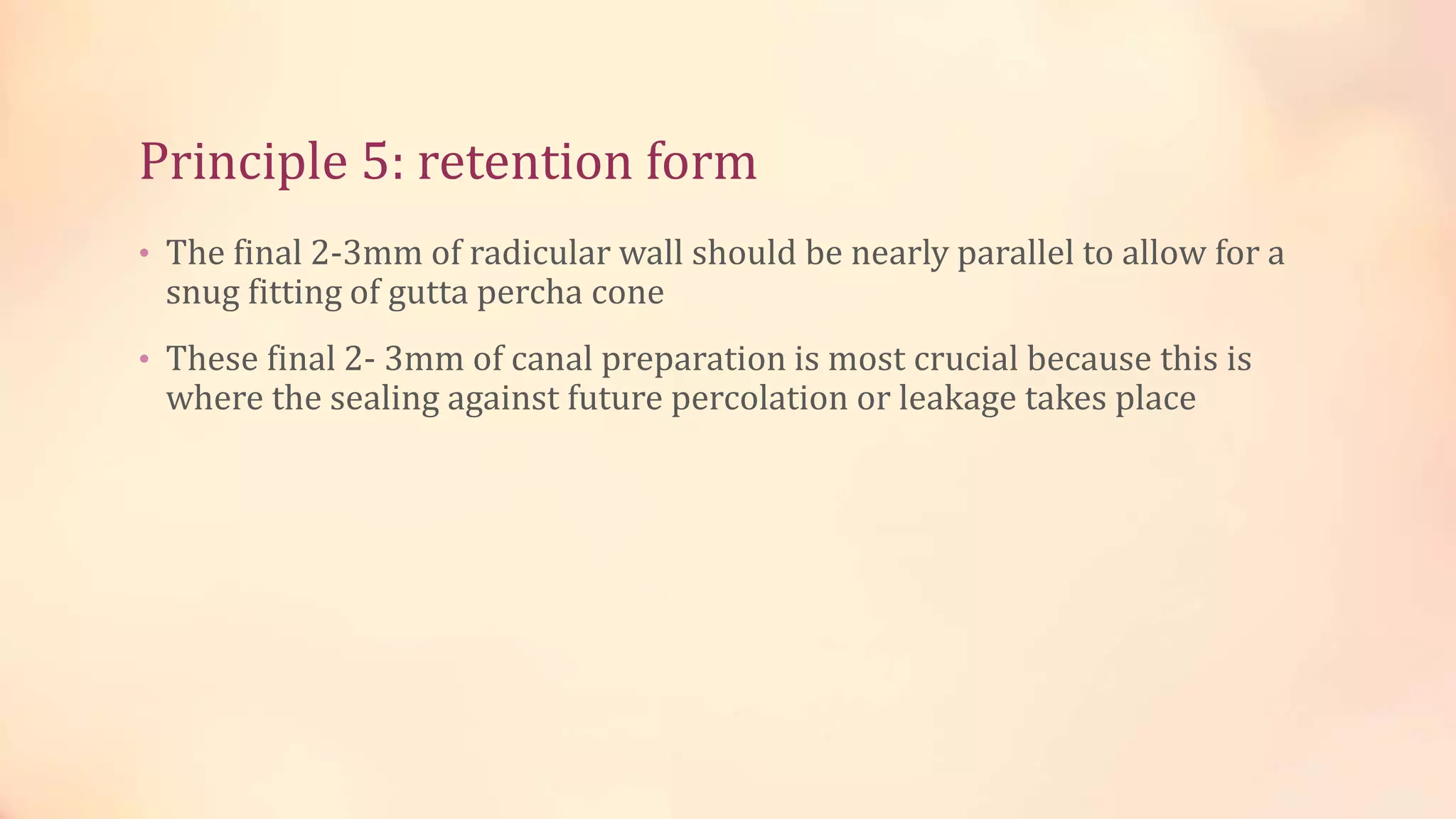 Principle 5: retention form 
• The final 2-3mm of radicular wall should be nearly parallel to allow for a 
snug fitting of gutta percha cone 
• These final 2- 3mm of canal preparation is most crucial because this is 
where the sealing against future percolation or leakage takes place 
 