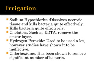 Sodium Hypochlorite :Dissolves necrotic
tissue and kills bacteria quite effectively.
 Kills bacteria quite effectively. 
 Chelators: Such as EDTA, remove the
smear layer.
 Hydrogen Peroxide: Used to be used a lot,
however studies have shown it to be
ineffective.
 Chlorhexidine: Has been shown to remove
significant number of bacteria.
 