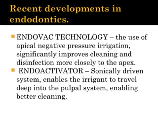  ENDOVAC TECHNOLOGY – the use of
apical negative pressure irrigation,
significantly improves cleaning and
disinfection more closely to the apex.
 ENDOACTIVATOR – Sonically driven
system, enables the irrigant to travel
deep into the pulpal system, enabling
better cleaning.
 