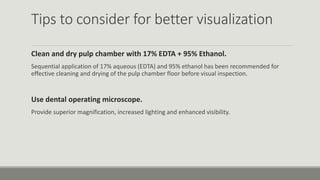 Tips to consider for better visualization
Clean and dry pulp chamber with 17% EDTA + 95% Ethanol.
Sequential application of 17% aqueous (EDTA) and 95% ethanol has been recommended for
effective cleaning and drying of the pulp chamber floor before visual inspection.
Use dental operating microscope.
Provide superior magnification, increased lighting and enhanced visibility.
 