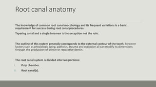 Root canal anatomy
The knowledge of common root canal morphology and its frequent variations is a basic
requirement for success during root canal procedures.
Tapering canal and a single foramen is the exception not the rule.
The outline of this system generally corresponds to the external contour of the tooth, however
factors such as physiologic aging, pathosis, trauma and occlusion all can modify its dimensions
through the production of dentin or reparative dentin.
The root canal system is divided into two portions:
I. Pulp chamber.
II. Root canal(s).
 