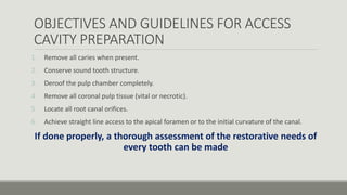 OBJECTIVES AND GUIDELINES FOR ACCESS
CAVITY PREPARATION
1. Remove all caries when present.
2. Conserve sound tooth structure.
3. Deroof the pulp chamber completely.
4. Remove all coronal pulp tissue (vital or necrotic).
5. Locate all root canal orifices.
6. Achieve straight line access to the apical foramen or to the initial curvature of the canal.
If done properly, a thorough assessment of the restorative needs of
every tooth can be made
 