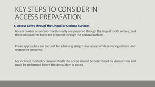 KEY STEPS TO CONSIDER IN
ACCESS PREPARATION
C. Access Cavity through the Lingual or Occlusal Surfaces
Access cavities on anterior teeth usually are prepared through the lingual tooth surface, and
those on posterior teeth are prepared through the occlusal surface.
These approaches are the best for achieving straight-line access while reducing esthetic and
restorative concerns.
For inclined, rotated or crowned teeth the access should be determined by visualization and
could be performed before the dental dam is placed.
 