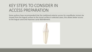KEY STEPS TO CONSIDER IN
ACCESS PREPARATION
Some authors have recommended that the traditional anterior access for mandibular incisors be
moved from the lingual surface to the incisal surface in selected cases; this allows better access
to the lingual canal and improves canal debridement.
 