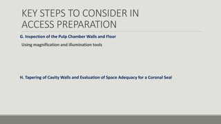 KEY STEPS TO CONSIDER IN
ACCESS PREPARATION
G. Inspection of the Pulp Chamber Walls and Floor
Using magnification and illumination tools
H. Tapering of Cavity Walls and Evaluation of Space Adequacy for a Coronal Seal
 