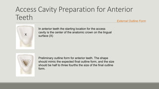 Access Cavity Preparation for Anterior
Teeth
In anterior teeth the starting location for the access
cavity is the center of the anatomic crown on the lingual
surface (X)X
Preliminary outline form for anterior teeth. The shape
should mimic the expected final outline form, and the size
should be half to three fourths the size of the final outline
form.
External Outline Form
 
