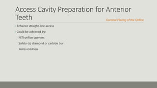 Access Cavity Preparation for Anterior
Teeth
Enhance straight-line access
Could be achieved by:
NiTi orifice openers
Safety-tip diamond or carbide bur
Gates-Glidden
Coronal Flaring of the Orifice
 