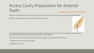 Access Cavity Preparation for Anterior
Teeth
Small intra-canal file can reach the apical foramen or the first point of canal curvature with no deflections.
Without straight-line access, procedural errors may occur.
If the lingual shoulder has been removed properly and a file still binds on the incisal edge, the access cavity
should be extended further incisally until the file is not deflected.
The final position of the incisal wall of the access cavity is determined by two factors:
 Complete removal of the pulp horns
 Straight-line access
Straight-Line Access Determination
 