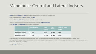 Mandibular Central and Lateral Incisors
Access: Rounded triangle or an oval depending on the prominence of the mesial and distal pulp horns.
At the CEJ the pulp outline is oval and wider LL than MD.
Removal of the lingual shoulder is critical to expose the possible second canal.
Majority of anatomical studies found that the mandibular incisors are single-rooted teeth.
97.9% one canal, 2.1% two canals (Vertucci 1984 – United States)
It was found that 41.4% has two clinically separate canals. Only 1.3% has two separate canals with two separate apical foramina (Benjamin & Dowson, 1974)
One study determined that a relationship existed between crown size and the incidence of bifid root canals in these teeth. Double root canals occur more often in teeth with a
smaller index. (Warren EM et al. 1981)
Average length of 20.7 mm.
Single canal Two
canals
Single
apical
foramen
Three or more
canals
Mandibular CI 73.6% 26% 96.4% 0.4%
Mandibular LI 71.8% 28.1% 97.4% 0.1%
 