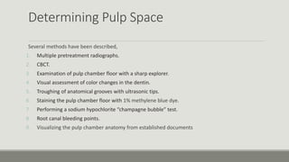 Determining Pulp Space
Several methods have been described,
1. Multiple pretreatment radiographs.
2. CBCT.
3. Examination of pulp chamber floor with a sharp explorer.
4. Visual assessment of color changes in the dentin.
5. Troughing of anatomical grooves with ultrasonic tips.
6. Staining the pulp chamber floor with 1% methylene blue dye.
7. Performing a sodium hypochlorite “champagne bubble” test.
8. Root canal bleeding points.
9. Visualizing the pulp chamber anatomy from established documents
 
