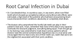 Root Canal Infection in Dubai
• Dr. Cost detailed that, in countless cases, in any event, when root filled
teeth which showed up completely ordinary and without side effects were
extricated, a high level of the patients who had been encountering heart
issues discovered their conditions absolutely or completely died down.
• The doctors who comprehend the hurtful job teeth can play in their
patient's lives will, I trust, remember that none of this data in any capacity
overlooks the discount judgment, everything being equal. From the get-go
in my training I was astonished to track down various patients whose
doctors took the central contamination hypothesis too in a real sense and
encouraged them to have every one of their teeth out, teeth that were not
the slightest bit associated with their joint condition.
 