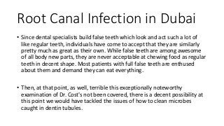Root Canal Infection in Dubai
• Since dental specialists build false teeth which look and act such a lot of
like regular teeth, individuals have come to accept that they are similarly
pretty much as great as their own. While false teeth are among awesome
of all body new parts, they are never acceptable at chewing food as regular
teeth in decent shape. Most patients with full false teeth are enthused
about them and demand they can eat everything.
• Then, at that point, as well, terrible this exceptionally noteworthy
examination of Dr. Cost's not been covered, there is a decent possibility at
this point we would have tackled the issues of how to clean microbes
caught in dentin tubules.
 