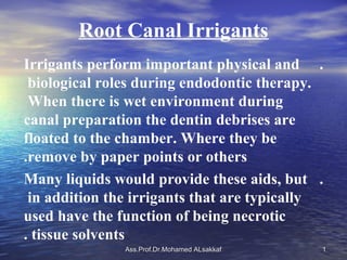 Root Canal Irrigants
Irrigants perform important physical and .
 biological roles during endodontic therapy.
 When there is wet environment during
canal preparation the dentin debrises are
floated to the chamber. Where they be
.remove by paper points or others
Many liquids would provide these aids, but .
 in addition the irrigants that are typically
used have the function of being necrotic
. tissue solvents
               Ass.Prof.Dr.Mohamed ALsakkaf   1
 