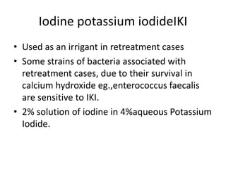 Iodine potassium iodideIKI
• Used as an irrigant in retreatment cases
• Some strains of bacteria associated with
retreatment cases, due to their survival in
calcium hydroxide eg.,enterococcus faecalis
are sensitive to IKI.
• 2% solution of iodine in 4%aqueous Potassium
Iodide.
 