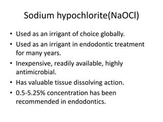 Sodium hypochlorite(NaOCl)
• Used as an irrigant of choice globally.
• Used as an irrigant in endodontic treatment
for many years.
• Inexpensive, readily available, highly
antimicrobial.
• Has valuable tissue dissolving action.
• 0.5-5.25% concentration has been
recommended in endodontics.
 
