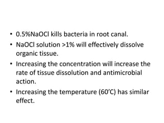 • 0.5%NaOCl kills bacteria in root canal.
• NaOCl solution >1% will effectively dissolve
organic tissue.
• Increasing the concentration will increase the
rate of tissue dissolution and antimicrobial
action.
• Increasing the temperature (60’C) has similar
effect.
 