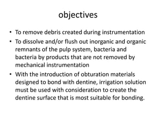 objectives
• To remove debris created during instrumentation
• To dissolve and/or flush out inorganic and organic
remnants of the pulp system, bacteria and
bacteria by products that are not removed by
mechanical instrumentation
• With the introduction of obturation materials
designed to bond with dentine, irrigation solution
must be used with consideration to create the
dentine surface that is most suitable for bonding.
 
