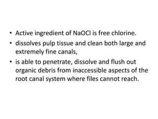 • Active ingredient of NaOCl is free chlorine.
• dissolves pulp tissue and clean both large and
extremely fine canals,
• is able to penetrate, dissolve and flush out
organic debris from inaccessible aspects of the
root canal system where files cannot reach.
 