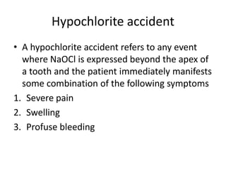 Hypochlorite accident
• A hypochlorite accident refers to any event
where NaOCl is expressed beyond the apex of
a tooth and the patient immediately manifests
some combination of the following symptoms
1. Severe pain
2. Swelling
3. Profuse bleeding
 