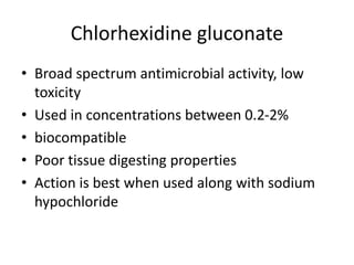 Chlorhexidine gluconate
• Broad spectrum antimicrobial activity, low
toxicity
• Used in concentrations between 0.2-2%
• biocompatible
• Poor tissue digesting properties
• Action is best when used along with sodium
hypochloride
 