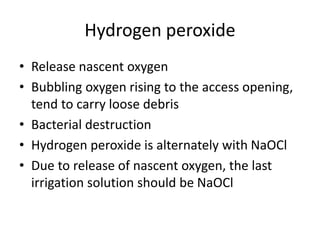 Hydrogen peroxide
• Release nascent oxygen
• Bubbling oxygen rising to the access opening,
tend to carry loose debris
• Bacterial destruction
• Hydrogen peroxide is alternately with NaOCl
• Due to release of nascent oxygen, the last
irrigation solution should be NaOCl
 