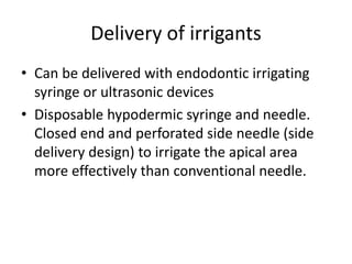 Delivery of irrigants
• Can be delivered with endodontic irrigating
syringe or ultrasonic devices
• Disposable hypodermic syringe and needle.
Closed end and perforated side needle (side
delivery design) to irrigate the apical area
more effectively than conventional needle.
 