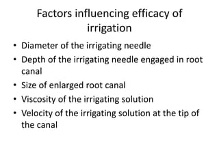 Factors influencing efficacy of
irrigation
• Diameter of the irrigating needle
• Depth of the irrigating needle engaged in root
canal
• Size of enlarged root canal
• Viscosity of the irrigating solution
• Velocity of the irrigating solution at the tip of
the canal
 