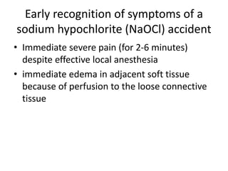 Early recognition of symptoms of a
sodium hypochlorite (NaOCl) accident
• Immediate severe pain (for 2-6 minutes)
despite effective local anesthesia
• immediate edema in adjacent soft tissue
because of perfusion to the loose connective
tissue
 
