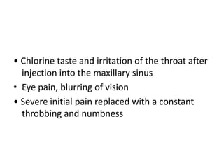 • Chlorine taste and irritation of the throat after
injection into the maxillary sinus
• Eye pain, blurring of vision
• Severe initial pain replaced with a constant
throbbing and numbness
 